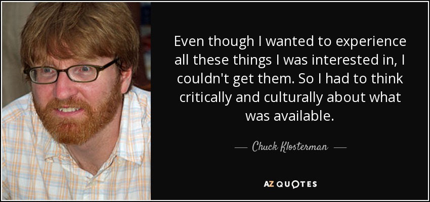 Even though I wanted to experience all these things I was interested in, I couldn't get them. So I had to think critically and culturally about what was available. - Chuck Klosterman