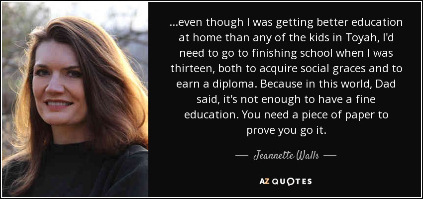 ...even though I was getting better education at home than any of the kids in Toyah, I'd need to go to finishing school when I was thirteen, both to acquire social graces and to earn a diploma. Because in this world, Dad said, it's not enough to have a fine education. You need a piece of paper to prove you go it. - Jeannette Walls