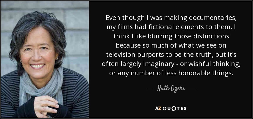 Even though I was making documentaries, my films had fictional elements to them. I think I like blurring those distinctions because so much of what we see on television purports to be the truth, but it's often largely imaginary - or wishful thinking, or any number of less honorable things. - Ruth Ozeki