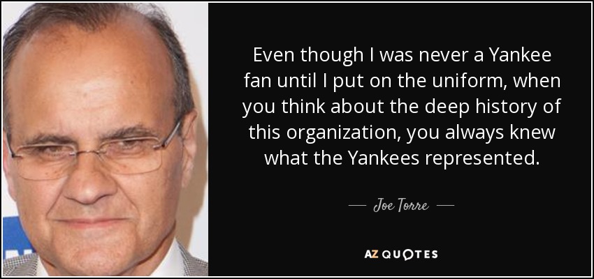 Even though I was never a Yankee fan until I put on the uniform, when you think about the deep history of this organization, you always knew what the Yankees represented. - Joe Torre