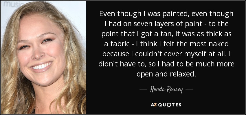 Even though I was painted, even though I had on seven layers of paint - to the point that I got a tan, it was as thick as a fabric - I think I felt the most naked because I couldn't cover myself at all. I didn't have to, so I had to be much more open and relaxed. - Ronda Rousey