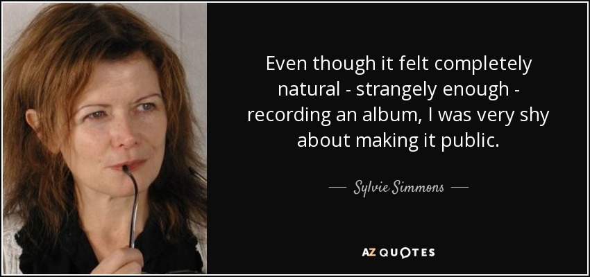 Even though it felt completely natural - strangely enough - recording an album, I was very shy about making it public. - Sylvie Simmons