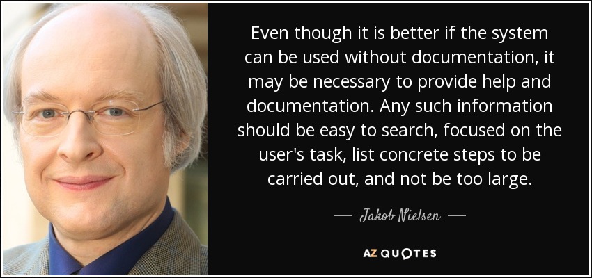 Even though it is better if the system can be used without documentation, it may be necessary to provide help and documentation. Any such information should be easy to search, focused on the user's task, list concrete steps to be carried out, and not be too large. - Jakob Nielsen