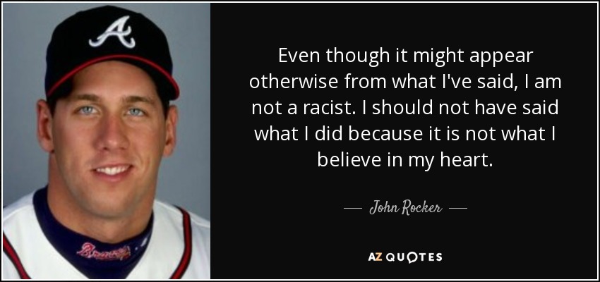 Even though it might appear otherwise from what I've said, I am not a racist. I should not have said what I did because it is not what I believe in my heart. - John Rocker