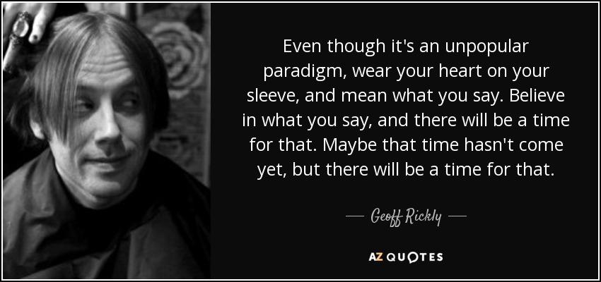 Even though it's an unpopular paradigm, wear your heart on your sleeve, and mean what you say. Believe in what you say, and there will be a time for that. Maybe that time hasn't come yet, but there will be a time for that. - Geoff Rickly