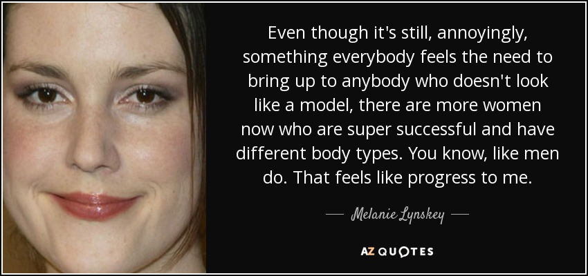 Even though it's still, annoyingly, something everybody feels the need to bring up to anybody who doesn't look like a model, there are more women now who are super successful and have different body types. You know, like men do. That feels like progress to me. - Melanie Lynskey
