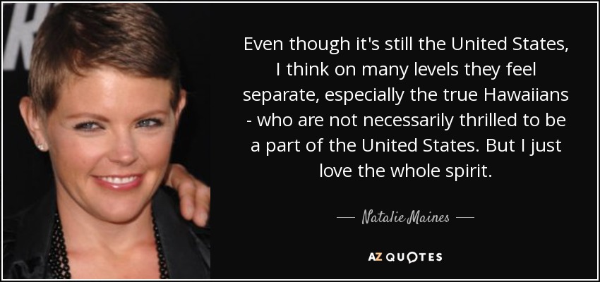 Even though it's still the United States, I think on many levels they feel separate, especially the true Hawaiians - who are not necessarily thrilled to be a part of the United States. But I just love the whole spirit. - Natalie Maines