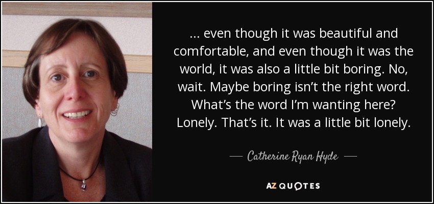 ... even though it was beautiful and comfortable, and even though it was the world, it was also a little bit boring. No, wait. Maybe boring isn’t the right word. What’s the word I’m wanting here? Lonely. That’s it. It was a little bit lonely. - Catherine Ryan Hyde