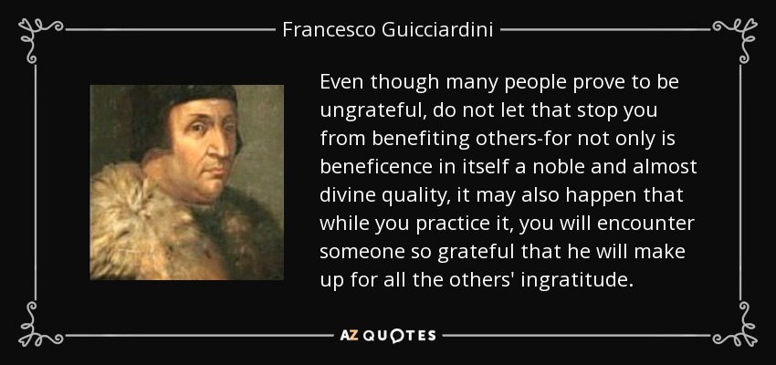 Even though many people prove to be ungrateful, do not let that stop you from benefiting others-for not only is beneficence in itself a noble and almost divine quality, it may also happen that while you practice it, you will encounter someone so grateful that he will make up for all the others' ingratitude. - Francesco Guicciardini