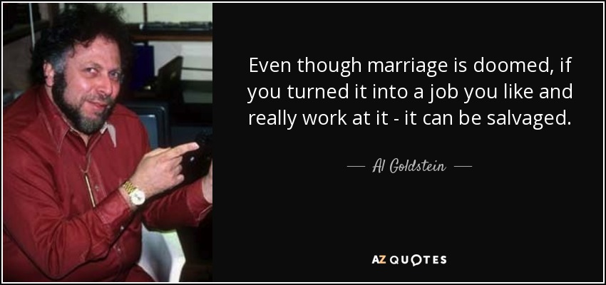 Even though marriage is doomed, if you turned it into a job you like and really work at it - it can be salvaged. - Al Goldstein