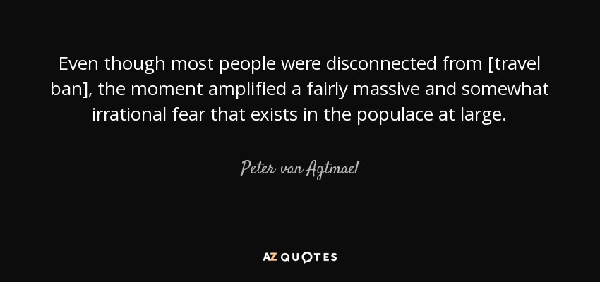 Even though most people were disconnected from [travel ban], the moment amplified a fairly massive and somewhat irrational fear that exists in the populace at large. - Peter van Agtmael