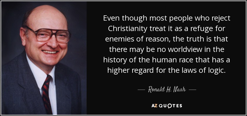 Even though most people who reject Christianity treat it as a refuge for enemies of reason, the truth is that there may be no worldview in the history of the human race that has a higher regard for the laws of logic. - Ronald H. Nash