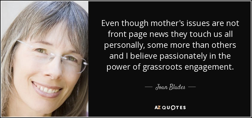Even though mother's issues are not front page news they touch us all personally, some more than others and I believe passionately in the power of grassroots engagement. - Joan Blades