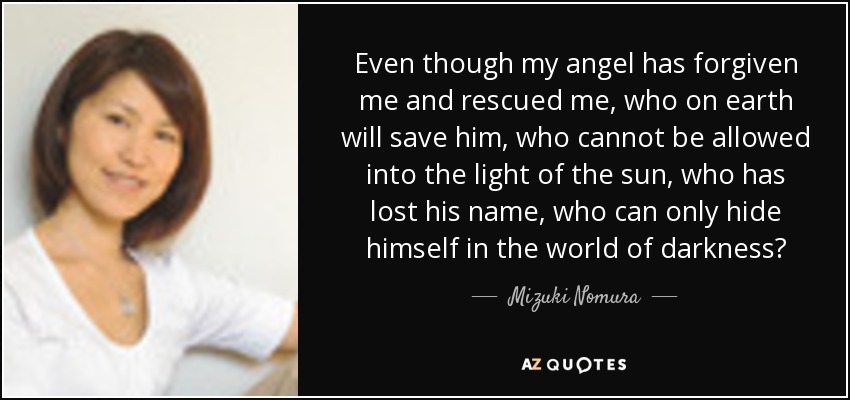 Even though my angel has forgiven me and rescued me, who on earth will save him, who cannot be allowed into the light of the sun, who has lost his name, who can only hide himself in the world of darkness? - Mizuki Nomura