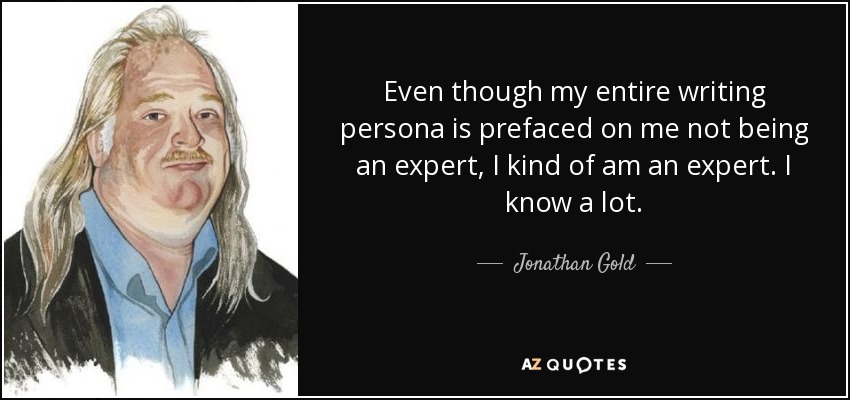 Even though my entire writing persona is prefaced on me not being an expert, I kind of am an expert. I know a lot. - Jonathan Gold