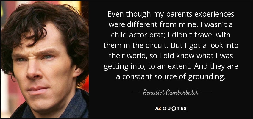 Even though my parents experiences were different from mine. I wasn't a child actor brat; I didn't travel with them in the circuit. But I got a look into their world, so I did know what I was getting into, to an extent. And they are a constant source of grounding. - Benedict Cumberbatch