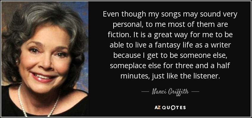 Even though my songs may sound very personal, to me most of them are fiction. It is a great way for me to be able to live a fantasy life as a writer because I get to be someone else, someplace else for three and a half minutes, just like the listener. - Nanci Griffith