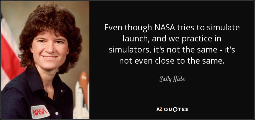 Even though NASA tries to simulate launch, and we practice in simulators, it's not the same - it's not even close to the same. - Sally Ride