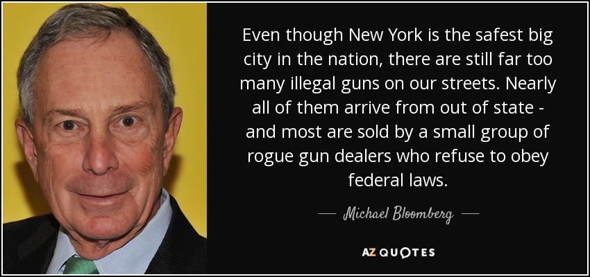 Even though New York is the safest big city in the nation, there are still far too many illegal guns on our streets. Nearly all of them arrive from out of state - and most are sold by a small group of rogue gun dealers who refuse to obey federal laws. - Michael Bloomberg