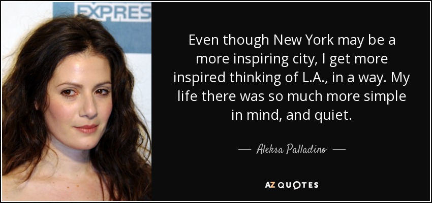 Even though New York may be a more inspiring city, I get more inspired thinking of L.A., in a way. My life there was so much more simple in mind, and quiet. - Aleksa Palladino