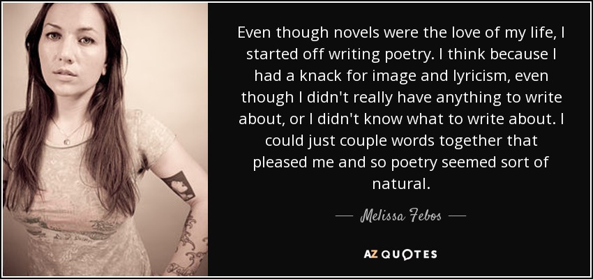 Even though novels were the love of my life, I started off writing poetry. I think because I had a knack for image and lyricism, even though I didn't really have anything to write about, or I didn't know what to write about. I could just couple words together that pleased me and so poetry seemed sort of natural. - Melissa Febos
