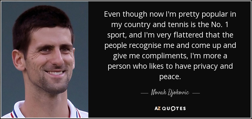 Even though now I'm pretty popular in my country and tennis is the No. 1 sport, and I'm very flattered that the people recognise me and come up and give me compliments, I'm more a person who likes to have privacy and peace. - Novak Djokovic