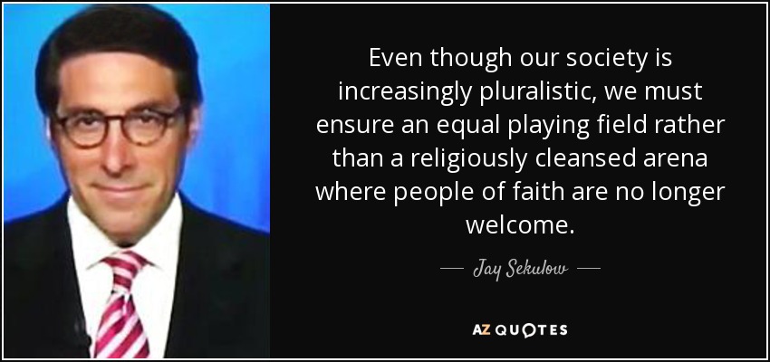 Even though our society is increasingly pluralistic, we must ensure an equal playing field rather than a religiously cleansed arena where people of faith are no longer welcome. - Jay Sekulow