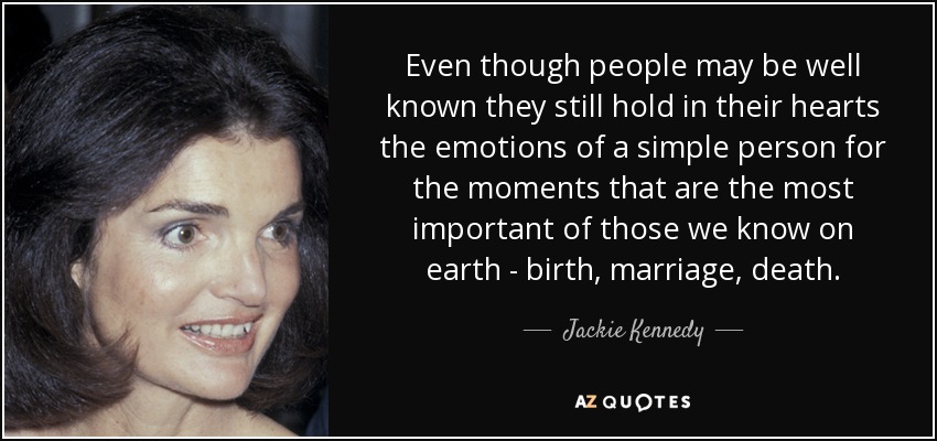 Even though people may be well known they still hold in their hearts the emotions of a simple person for the moments that are the most important of those we know on earth - birth, marriage, death. - Jackie Kennedy