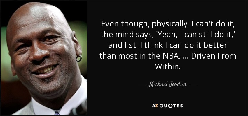 Even though, physically, I can't do it, the mind says, 'Yeah, I can still do it,' and I still think I can do it better than most in the NBA, … Driven From Within. - Michael Jordan
