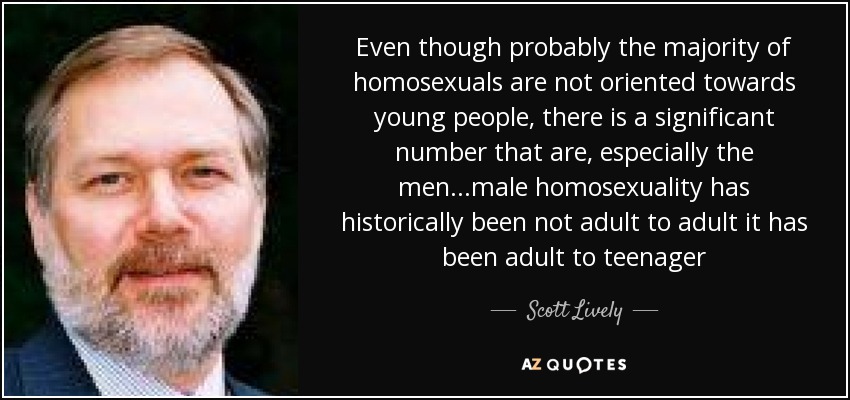 Even though probably the majority of homosexuals are not oriented towards young people, there is a significant number that are, especially the men...male homosexuality has historically been not adult to adult it has been adult to teenager - Scott Lively