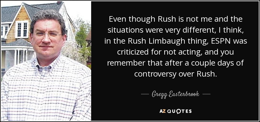 Even though Rush is not me and the situations were very different, I think, in the Rush Limbaugh thing, ESPN was criticized for not acting, and you remember that after a couple days of controversy over Rush. - Gregg Easterbrook