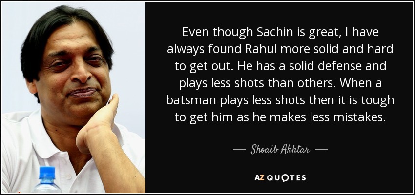 Even though Sachin is great, I have always found Rahul more solid and hard to get out. He has a solid defense and plays less shots than others. When a batsman plays less shots then it is tough to get him as he makes less mistakes. - Shoaib Akhtar
