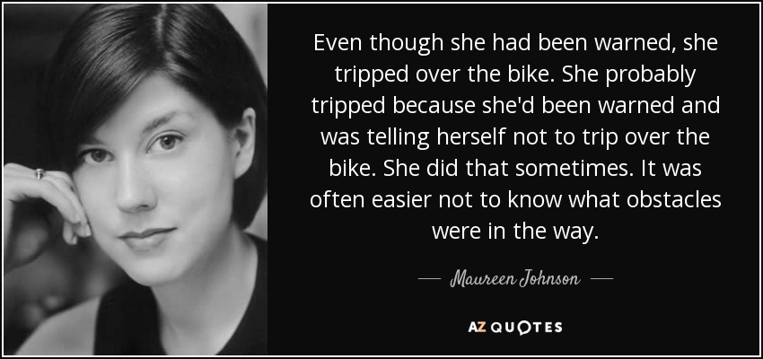 Even though she had been warned, she tripped over the bike. She probably tripped because she'd been warned and was telling herself not to trip over the bike. She did that sometimes. It was often easier not to know what obstacles were in the way. - Maureen Johnson