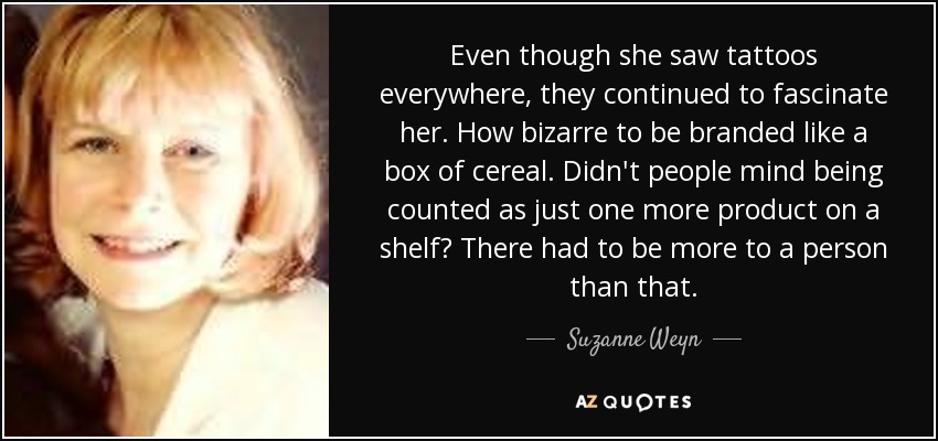 Even though she saw tattoos everywhere, they continued to fascinate her. How bizarre to be branded like a box of cereal. Didn't people mind being counted as just one more product on a shelf? There had to be more to a person than that. - Suzanne Weyn