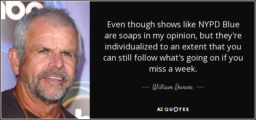 Even though shows like NYPD Blue are soaps in my opinion, but they're individualized to an extent that you can still follow what's going on if you miss a week. - William Devane
