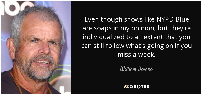 Even though shows like NYPD Blue are soaps in my opinion, but they're individualized to an extent that you can still follow what's going on if you miss a week. - William Devane