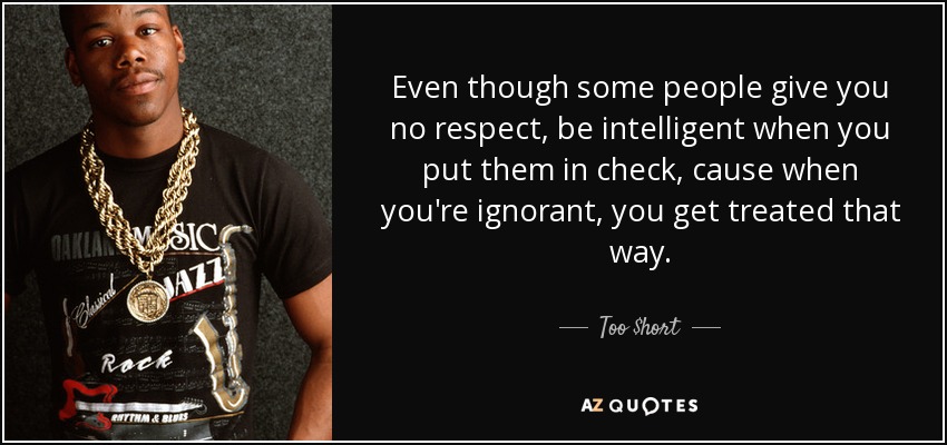 Even though some people give you no respect, be intelligent when you put them in check, cause when you're ignorant, you get treated that way. - Too $hort