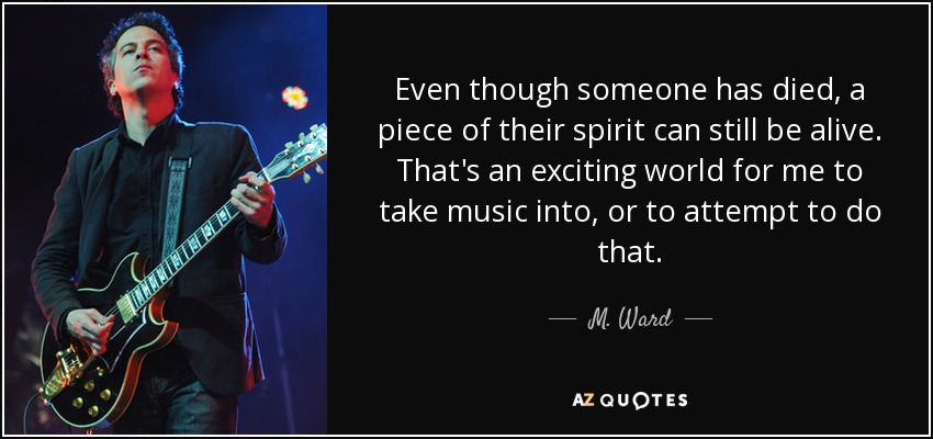 Even though someone has died, a piece of their spirit can still be alive. That's an exciting world for me to take music into, or to attempt to do that. - M. Ward