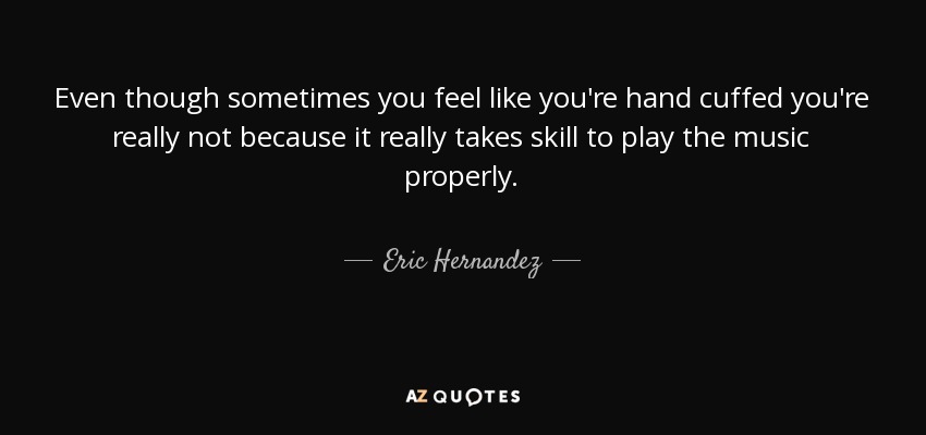 Even though sometimes you feel like you're hand cuffed you're really not because it really takes skill to play the music properly. - Eric Hernandez