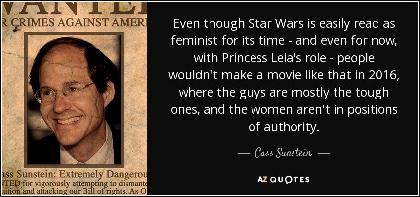 Even though Star Wars is easily read as feminist for its time - and even for now, with Princess Leia's role - people wouldn't make a movie like that in 2016, where the guys are mostly the tough ones, and the women aren't in positions of authority. - Cass Sunstein