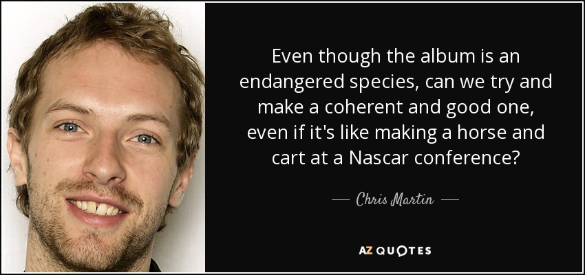 Even though the album is an endangered species, can we try and make a coherent and good one, even if it's like making a horse and cart at a Nascar conference? - Chris Martin
