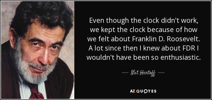 Even though the clock didn't work, we kept the clock because of how we felt about Franklin D. Roosevelt . A lot since then I knew about FDR I wouldn't have been so enthusiastic. - Nat Hentoff