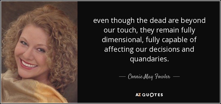 even though the dead are beyond our touch, they remain fully dimensional, fully capable of affecting our decisions and quandaries. - Connie May Fowler