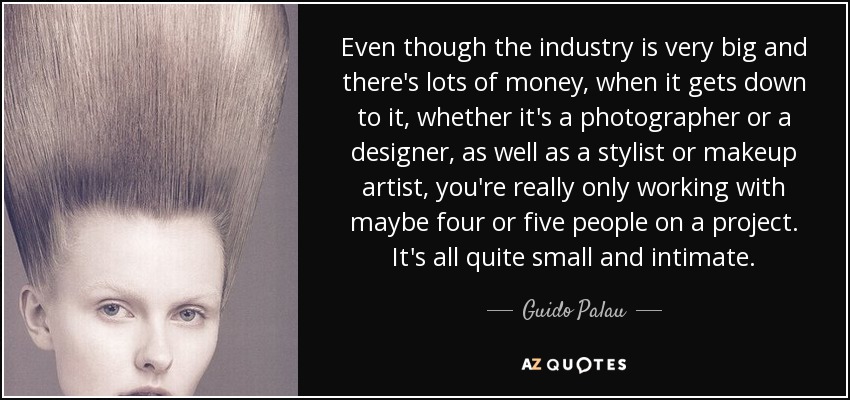 Even though the industry is very big and there's lots of money, when it gets down to it, whether it's a photographer or a designer, as well as a stylist or makeup artist, you're really only working with maybe four or five people on a project. It's all quite small and intimate. - Guido Palau