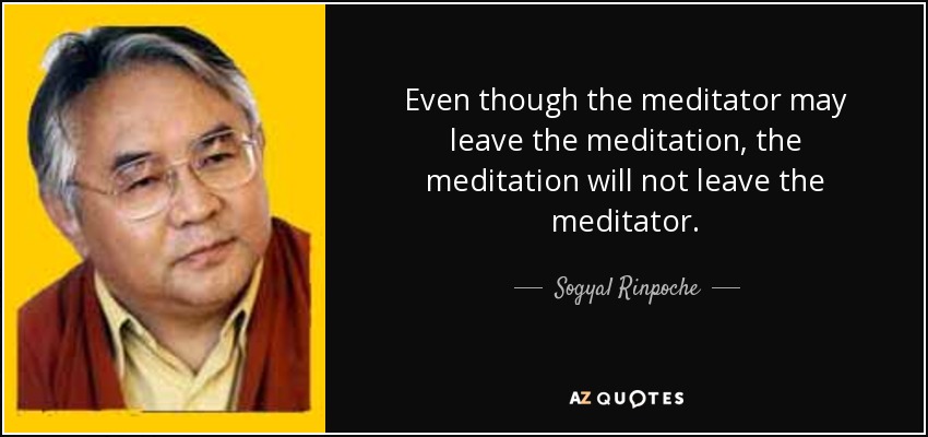 Even though the meditator may leave the meditation, the meditation will not leave the meditator. - Sogyal Rinpoche