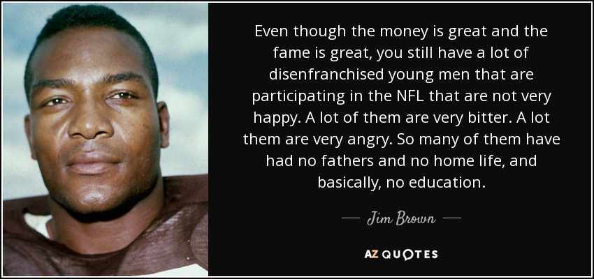 Even though the money is great and the fame is great, you still have a lot of disenfranchised young men that are participating in the NFL that are not very happy. A lot of them are very bitter. A lot them are very angry. So many of them have had no fathers and no home life, and basically, no education. - Jim Brown