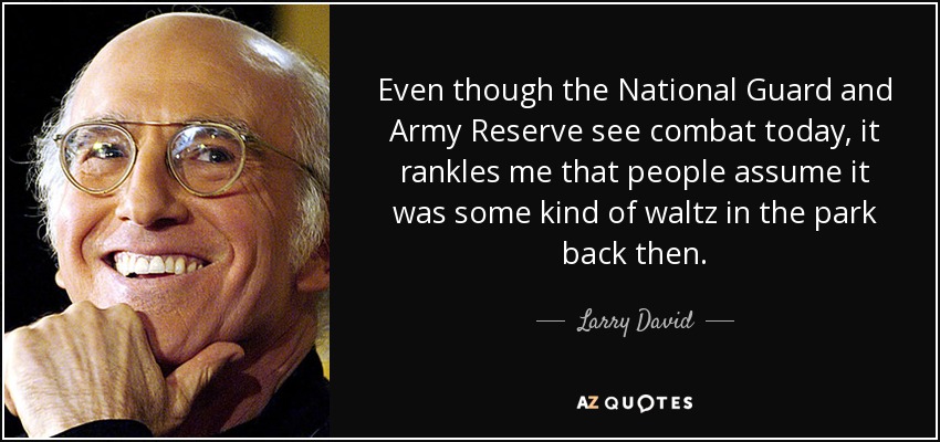 Even though the National Guard and Army Reserve see combat today, it rankles me that people assume it was some kind of waltz in the park back then. - Larry David