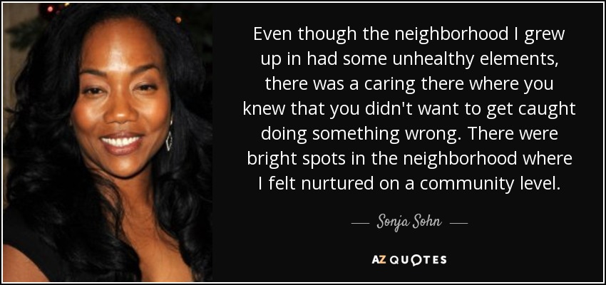 Even though the neighborhood I grew up in had some unhealthy elements, there was a caring there where you knew that you didn't want to get caught doing something wrong. There were bright spots in the neighborhood where I felt nurtured on a community level. - Sonja Sohn