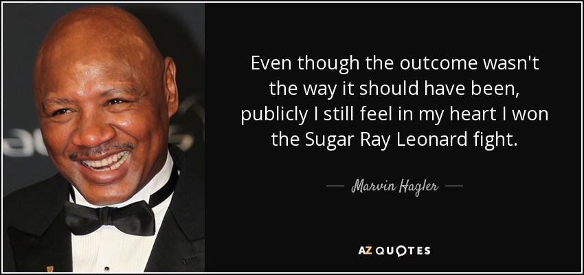 Even though the outcome wasn't the way it should have been, publicly I still feel in my heart I won the Sugar Ray Leonard fight. - Marvin Hagler