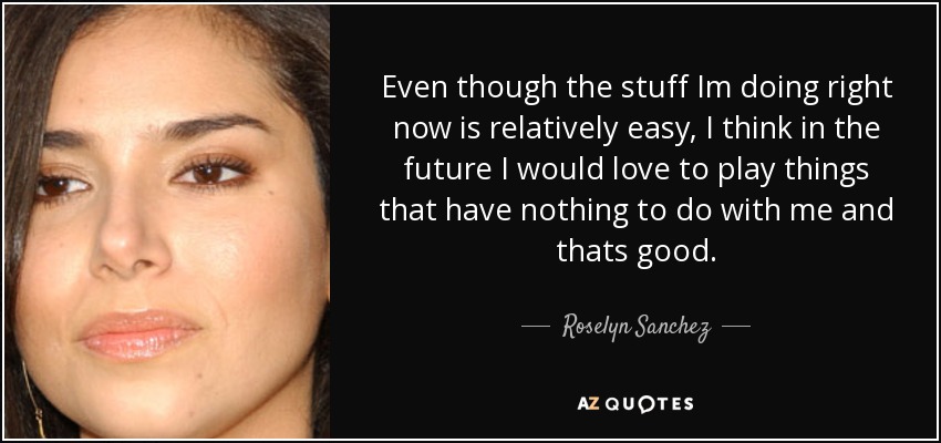 Even though the stuff Im doing right now is relatively easy, I think in the future I would love to play things that have nothing to do with me and thats good. - Roselyn Sanchez